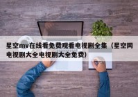 星空mv在线看免费观看电视剧全集（星空网电视剧大全电视剧大全免费）
