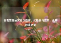 王者荣耀抽奖礼仪指南，优雅参与活动，化解欧非之争
