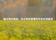 曙光男科医院，专注男性健康的专业咨询服务