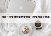 初次开少女包全集免费观看（少女初次名场面）