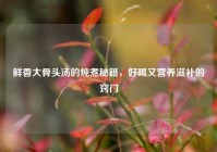 鲜香大骨头汤的炖煮秘籍，好喝又营养滋补的窍门