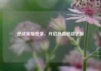 逆战原版登录，开启热血枪战之旅