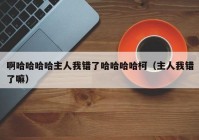 啊哈哈哈哈主人我错了哈哈哈哈柯（主人我错了嘛）
