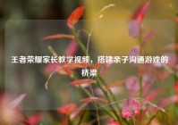 王者荣耀家长教学视频，搭建亲子沟通游戏的桥梁