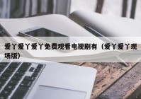 爱丫爱丫爱丫免费观看电视剧有（爱丫爱丫现场版）