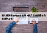 图片亚洲图揄拍自拍视频（图片亚洲图揄拍自拍视频定档）