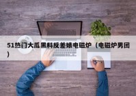 51热门大瓜黑料反差婊电磁炉（电磁炉男团）