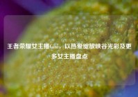 王者荣耀女主播Gini，以热爱绽放峡谷光彩及更多女主播盘点