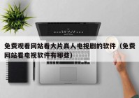 免费观看网站看大片真人电视剧的软件（免费网站看电视软件有哪些）
