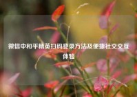 微信中和平精英扫码登录     及便捷社交交互体验