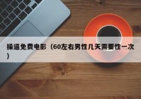 操逼免费电影（60左右男性几天需要性一次）