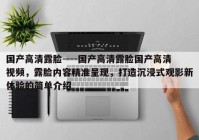 国产高清露脸----国产高清露脸国产高清视频，露脸内容精准呈现，打造沉浸式观影新体验的简单介绍