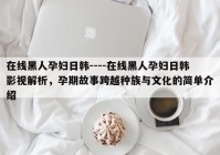 在线黑人孕妇日韩----在线黑人孕妇日韩影视解析，孕期故事跨越种族与文化的简单介绍