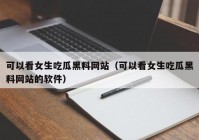 可以看女生吃瓜黑料网站（可以看女生吃瓜黑料网站的软件）