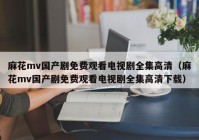 麻花mv国产剧免费观看电视剧全集高清（麻花mv国产剧免费观看电视剧全集高清下载）