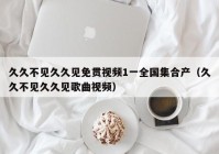 久久不见久久见免贯视频1一全国集合产（久久不见久久见歌曲视频）