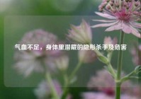 气血不足，身体里潜藏的隐形杀手及危害