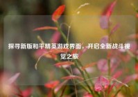 探寻新版和平精英游戏界面，开启全新战斗视觉之旅