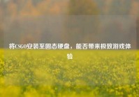 将CSGO安装至固态硬盘，能否带来极致游戏体验