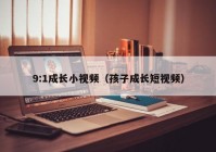 9:1成长小视频（孩子成长短视频）