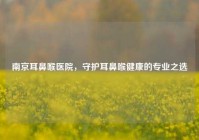 南京耳鼻喉医院，守护耳鼻喉健康的专业之选