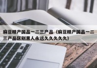 麻豆精产国品一二三产品（麻豆精产国品一二三产品区别黑人永远久久久久久）