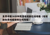 免费观看30分钟高清电视剧在线观看（电视剧免费观看视频在线观看）