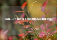 畅享6玩王者荣耀卡顿问题剖析与解决思路