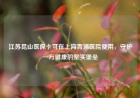 江苏昆山医保卡可在上海青浦医院使用，守护一方健康的坚实堡垒