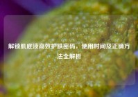 解锁肌底液高效护肤密码，使用时间及正确     全解析