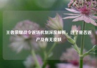 王者荣耀战令返场机制深度解析，过了是否返产及有无皮肤