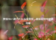 罗技PRO X助力PUBG玩家竞技，鼠标宏封号疑问待解