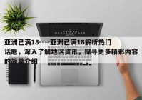 亚洲已满18----亚洲已满18解析热门话题，深入了解地区资讯，探寻更多精彩内容的简单介绍