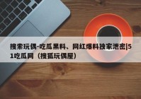 搜索玩偶-吃瓜黑料、网红爆料独家泄密|51吃瓜网（搜狐玩偶屋）