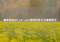 解析高危HPV E6E7 mRNA阳性的含义与健康警示