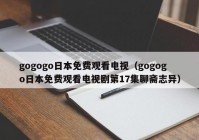 gogogo日本免费观看电视（gogogo日本免费观看电视剧第17集聊斋志异）
