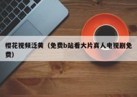 樱花视频泛黄（免费b站看大片真人电视剧免费）
