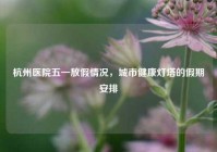 杭州医院五一放假情况，城市健康灯塔的假期安排