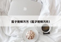 茄子视频污污（茄孑视频污片）