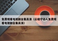 免费观看电视剧全集高清（云端守边人免费观看电视剧全集高清）