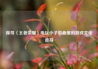 探寻〈王者荣耀〉电玩小子歌曲里的游戏文化音符