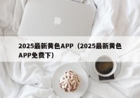 2025最新黄色APP（2025最新黄色APP免费下）