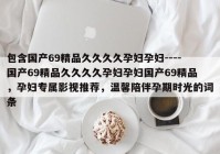 包含国产69精品久久久久孕妇孕妇----国产69精品久久久久孕妇孕妇国产69精品，孕妇专属影视推荐，温馨陪伴孕期时光的词条