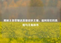 揭秘王者荣耀送英雄皮肤主播，福利背后的真相与主角探寻