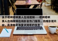 关于嗯啊嗯啊黑人在线视频----嗯啊嗯啊黑人在线视频在线影音热门推荐，劲爆影视片段，高清畅享海量资源库的信息