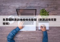 免费版刺激战场视频完整版（刺激战场完整 视频）