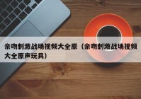 亲吻刺激战场视频大全原（亲吻刺激战场视频大全原声玩具）