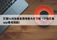 芒果tv浏览器免费观看大片下载（下载芒果app看电视剧）