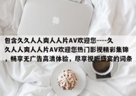包含久久人人爽人人片AV欢迎您----久久人人爽人人片AV欢迎您热门影视精彩集锦，畅享无广告高清体验，尽享视听盛宴的词条