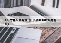 18+才能玩的游戏（什么游戏18以后才能玩）
